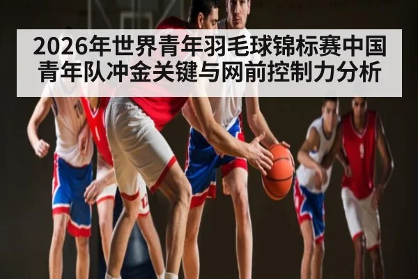 2026年世界青年羽毛球锦标赛中国青年队冲金关键与网前控制力分析