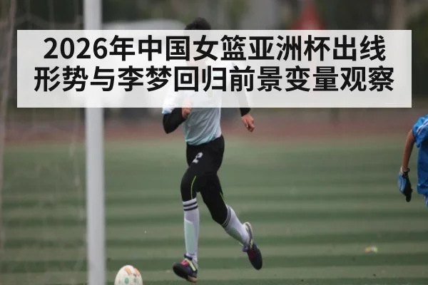 2026年中国女篮亚洲杯出线形势与李梦回归前景变量观察