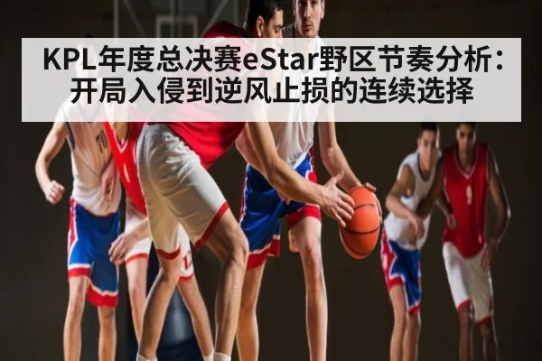 KPL年度总决赛eStar野区节奏分析：开局入侵到逆风止损的连续选择
