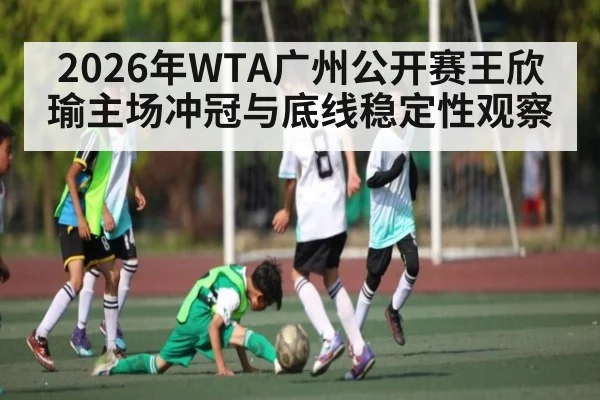 2026年WTA广州公开赛王欣瑜主场冲冠与底线稳定性观察